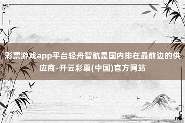 彩票游戏app平台轻舟智航是国内排在最前边的供应商-开云彩票(中国)官方网站