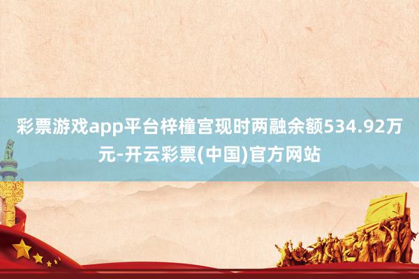 彩票游戏app平台梓橦宫现时两融余额534.92万元-开云彩票(中国)官方网站
