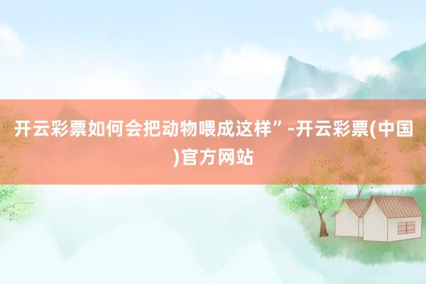 开云彩票如何会把动物喂成这样”-开云彩票(中国)官方网站