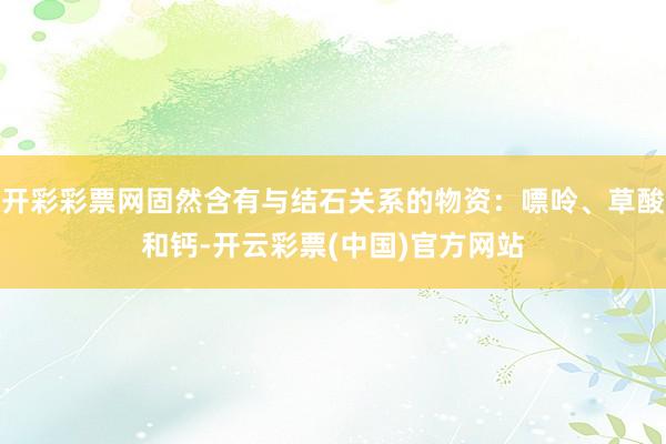 开彩彩票网固然含有与结石关系的物资：嘌呤、草酸和钙-开云彩票(中国)官方网站