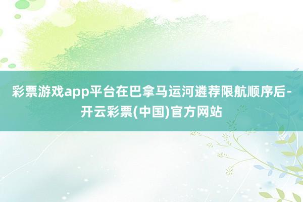彩票游戏app平台在巴拿马运河遴荐限航顺序后-开云彩票(中国)官方网站