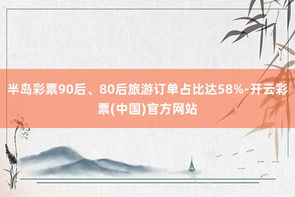 半岛彩票90后、80后旅游订单占比达58%-开云彩票(中国)官方网站