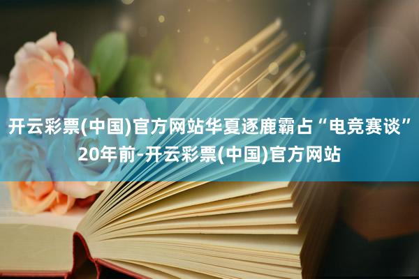 开云彩票(中国)官方网站　　华夏逐鹿霸占“电竞赛谈”　　20年前-开云彩票(中国)官方网站