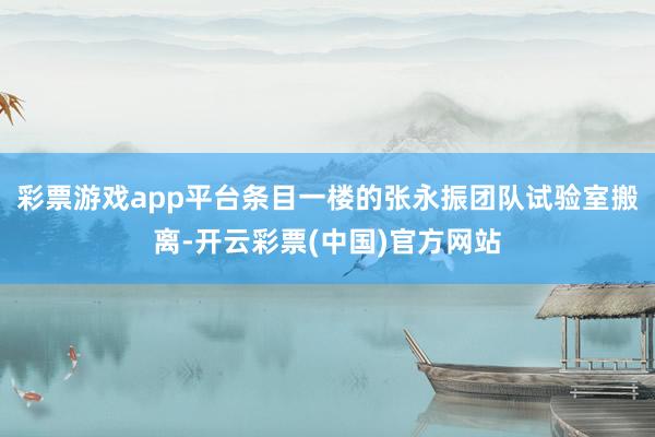 彩票游戏app平台条目一楼的张永振团队试验室搬离-开云彩票(中国)官方网站