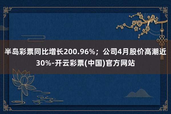 半岛彩票同比增长200.96%；公司4月股价高潮近30%-开云彩票(中国)官方网站