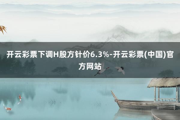 开云彩票下调H股方针价6.3%-开云彩票(中国)官方网站