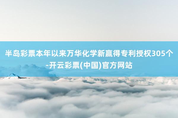 半岛彩票本年以来万华化学新赢得专利授权305个-开云彩票(中国)官方网站