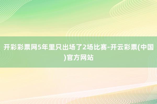 开彩彩票网5年里只出场了2场比赛-开云彩票(中国)官方网站