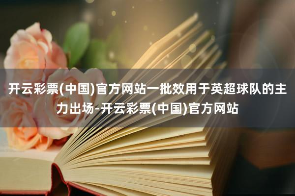 开云彩票(中国)官方网站一批效用于英超球队的主力出场-开云彩票(中国)官方网站