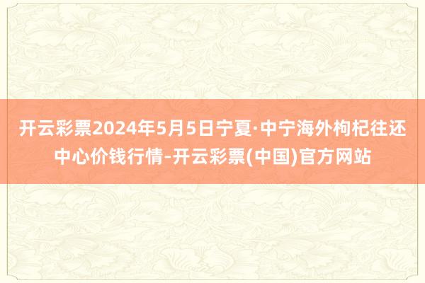 开云彩票2024年5月5日宁夏·中宁海外枸杞往还中心价钱行情-开云彩票(中国)官方网站