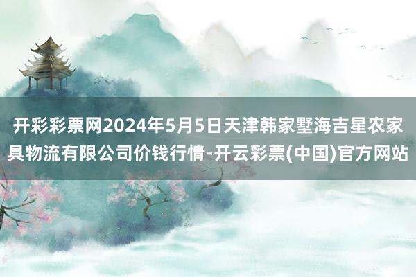 开彩彩票网2024年5月5日天津韩家墅海吉星农家具物流有限公司价钱行情-开云彩票(中国)官方网站