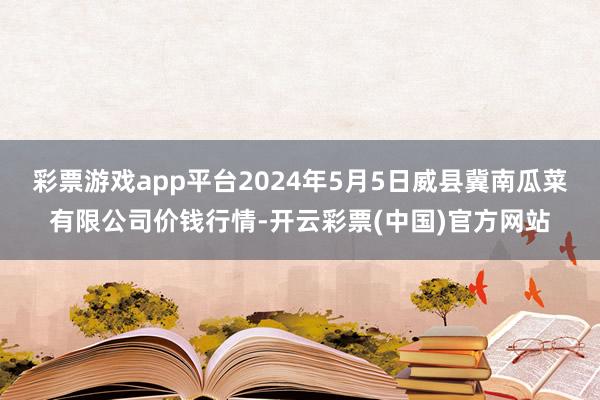 彩票游戏app平台2024年5月5日威县冀南瓜菜有限公司价钱行情-开云彩票(中国)官方网站