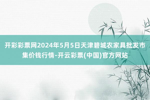 开彩彩票网2024年5月5日天津碧城农家具批发市集价钱行情-开云彩票(中国)官方网站