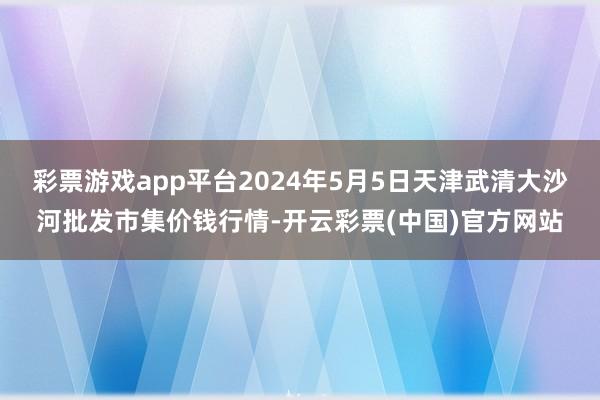 彩票游戏app平台2024年5月5日天津武清大沙河批发市集价钱行情-开云彩票(中国)官方网站