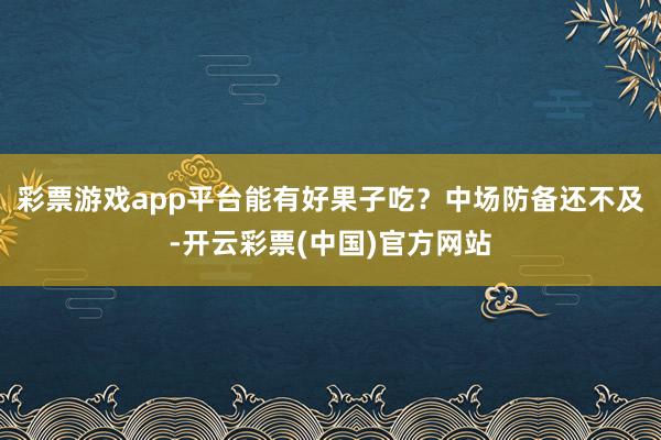 彩票游戏app平台能有好果子吃？中场防备还不及-开云彩票(中国)官方网站