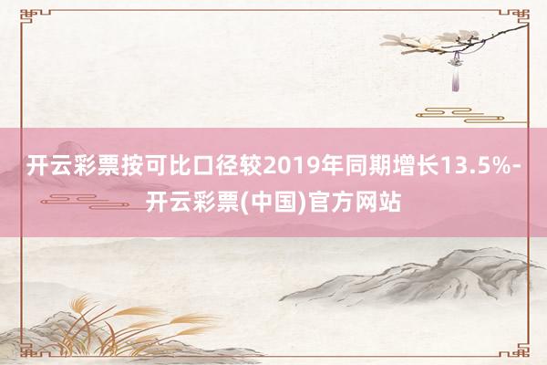 开云彩票按可比口径较2019年同期增长13.5%-开云彩票(中国)官方网站