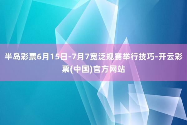 半岛彩票6月15日-7月7宽泛规赛举行技巧-开云彩票(中国)官方网站