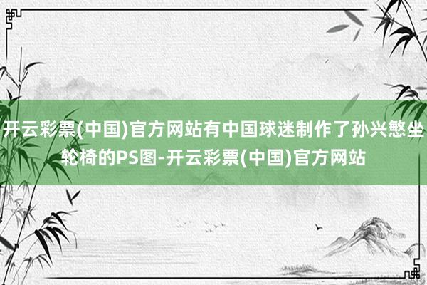 开云彩票(中国)官方网站有中国球迷制作了孙兴慜坐轮椅的PS图-开云彩票(中国)官方网站