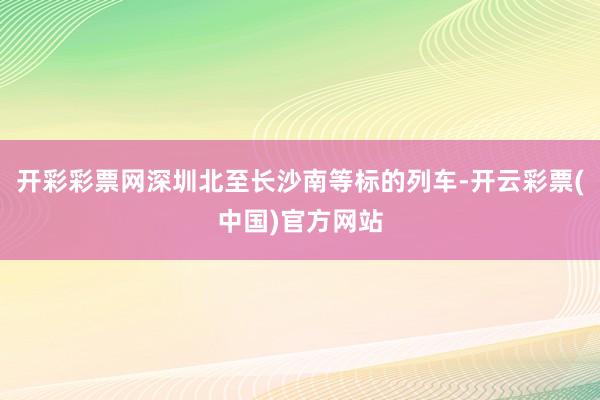 开彩彩票网深圳北至长沙南等标的列车-开云彩票(中国)官方网站