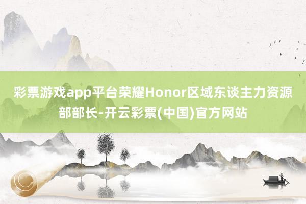 彩票游戏app平台荣耀Honor区域东谈主力资源部部长-开云彩票(中国)官方网站