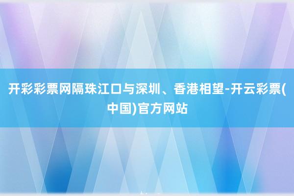 开彩彩票网隔珠江口与深圳、香港相望-开云彩票(中国)官方网站