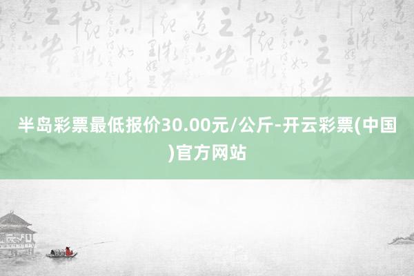 半岛彩票最低报价30.00元/公斤-开云彩票(中国)官方网站