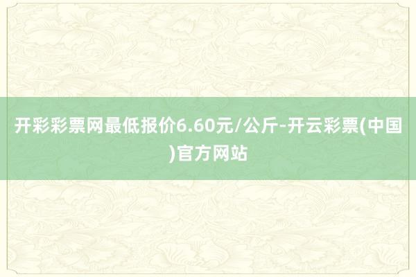 开彩彩票网最低报价6.60元/公斤-开云彩票(中国)官方网站