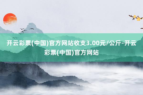 开云彩票(中国)官方网站收支3.00元/公斤-开云彩票(中国)官方网站