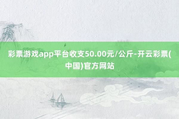 彩票游戏app平台收支50.00元/公斤-开云彩票(中国)官方网站