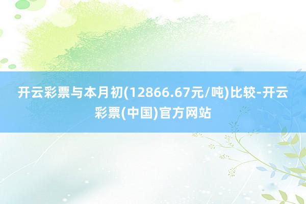 开云彩票与本月初(12866.67元/吨)比较-开云彩票(中国)官方网站