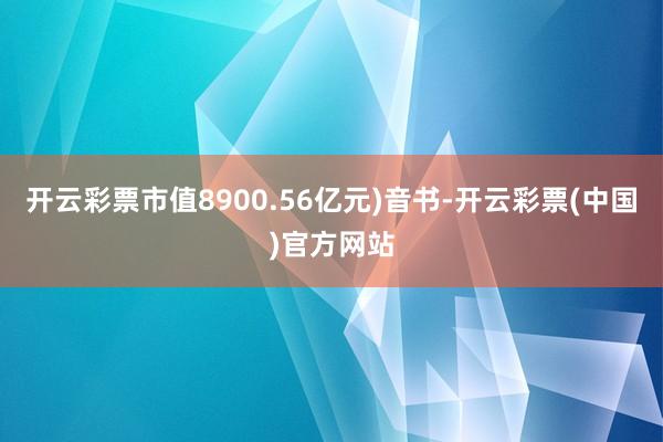 开云彩票市值8900.56亿元)音书-开云彩票(中国)官方网站