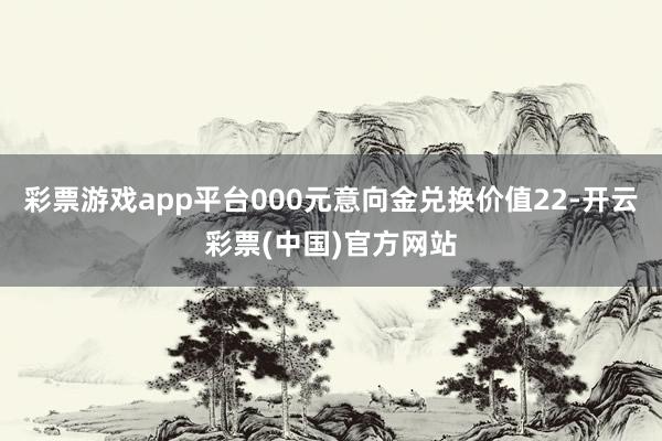 彩票游戏app平台000元意向金兑换价值22-开云彩票(中国)官方网站