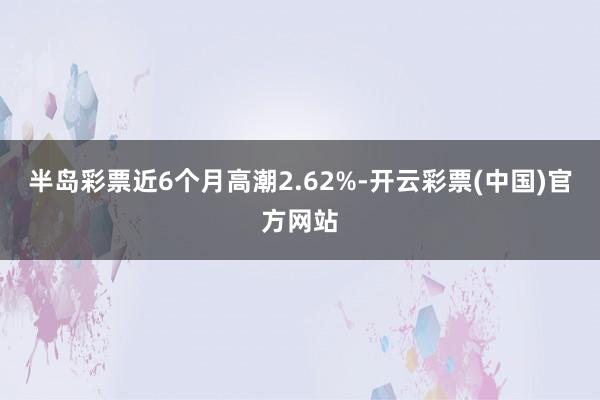 半岛彩票近6个月高潮2.62%-开云彩票(中国)官方网站