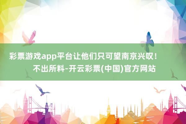 彩票游戏app平台让他们只可望南京兴叹！        不出所料-开云彩票(中国)官方网站