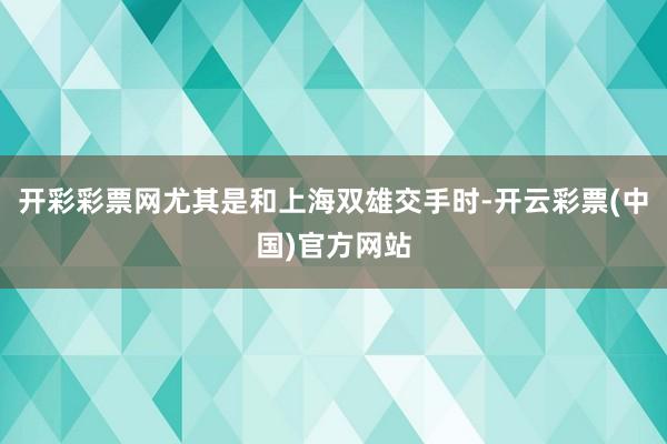 开彩彩票网尤其是和上海双雄交手时-开云彩票(中国)官方网站