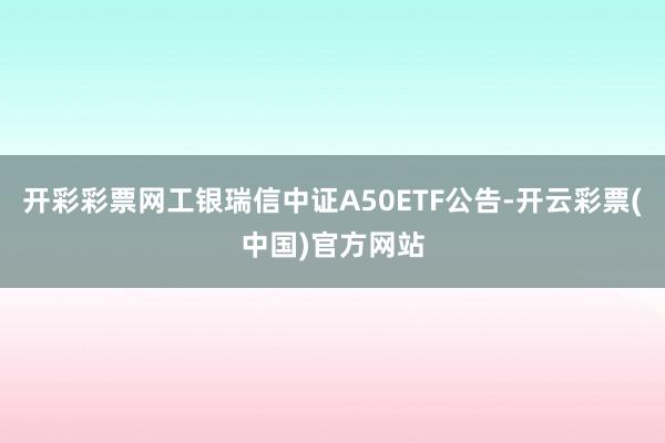 开彩彩票网工银瑞信中证A50ETF公告-开云彩票(中国)官方网站