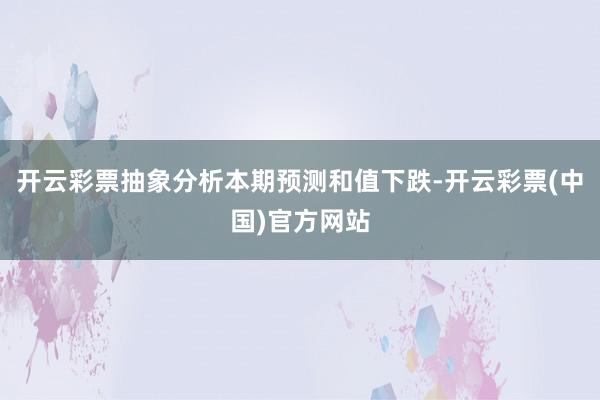 开云彩票抽象分析本期预测和值下跌-开云彩票(中国)官方网站