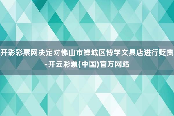 开彩彩票网决定对佛山市禅城区博学文具店进行贬责-开云彩票(中国)官方网站