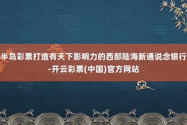 半岛彩票打造有天下影响力的西部陆海新通说念银行-开云彩票(中国)官方网站