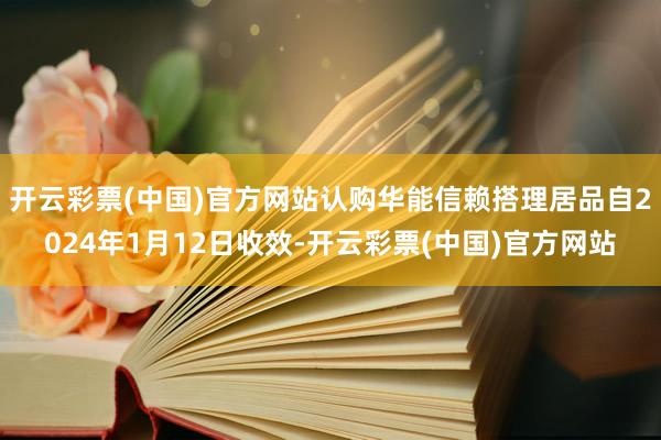 开云彩票(中国)官方网站认购华能信赖搭理居品自2024年1月12日收效-开云彩票(中国)官方网站