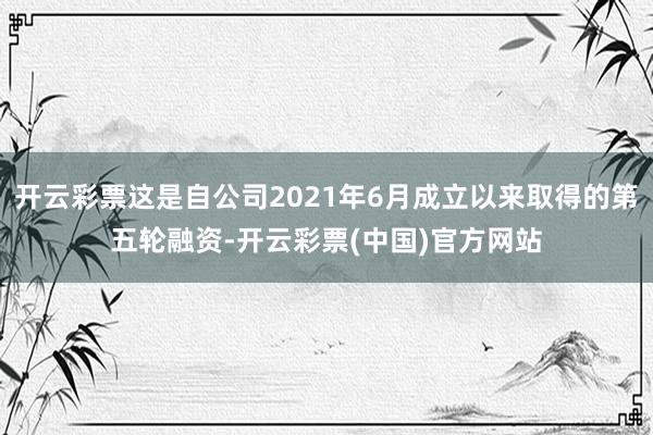 开云彩票这是自公司2021年6月成立以来取得的第五轮融资-开云彩票(中国)官方网站