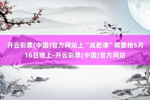 开云彩票(中国)官方网站上“减肥课”需要抢　　5月16日晚上-开云彩票(中国)官方网站