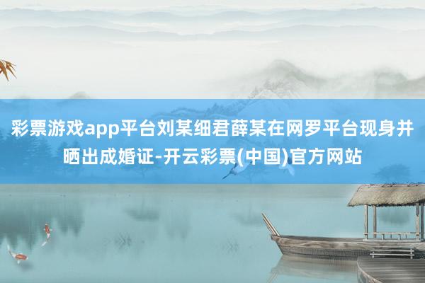 彩票游戏app平台刘某细君薛某在网罗平台现身并晒出成婚证-开云彩票(中国)官方网站