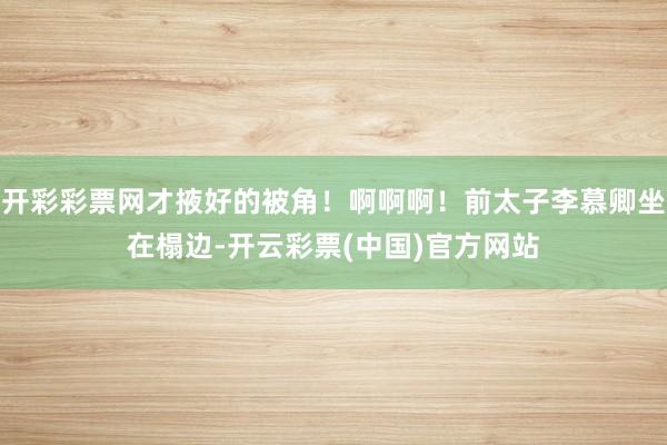 开彩彩票网才掖好的被角！啊啊啊！前太子李慕卿坐在榻边-开云彩票(中国)官方网站