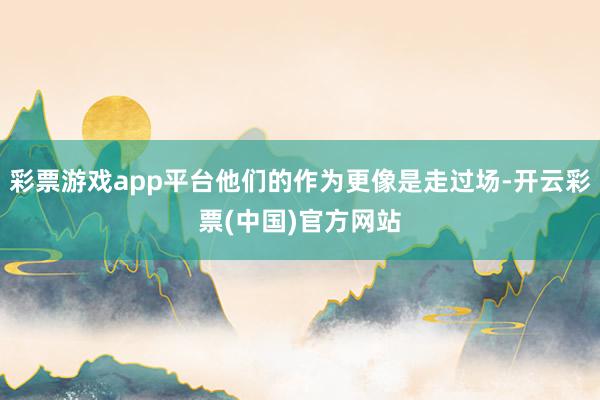 彩票游戏app平台他们的作为更像是走过场-开云彩票(中国)官方网站