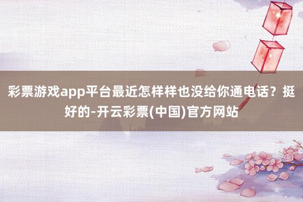 彩票游戏app平台最近怎样样也没给你通电话？挺好的-开云彩票(中国)官方网站