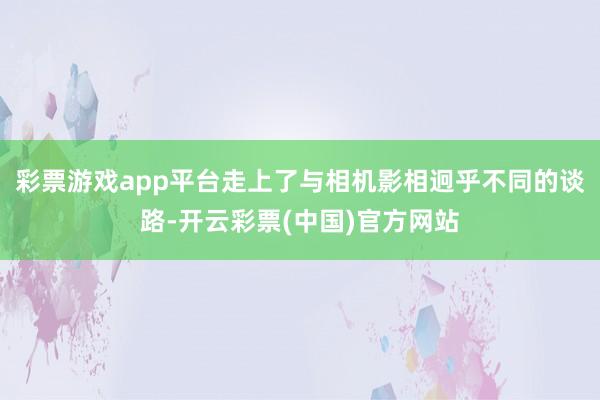 彩票游戏app平台走上了与相机影相迥乎不同的谈路-开云彩票(中国)官方网站