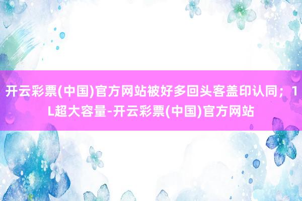 开云彩票(中国)官方网站被好多回头客盖印认同；1L超大容量-开云彩票(中国)官方网站