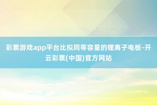 彩票游戏app平台比拟同等容量的锂离子电板-开云彩票(中国)官方网站