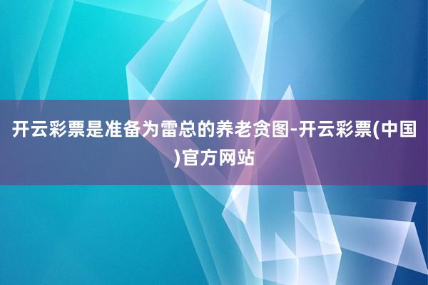 开云彩票是准备为雷总的养老贪图-开云彩票(中国)官方网站